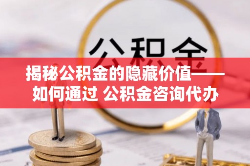 龙游揭秘公积金的隐藏价值——如何通过 公积金咨询代办提取 优化财富管理