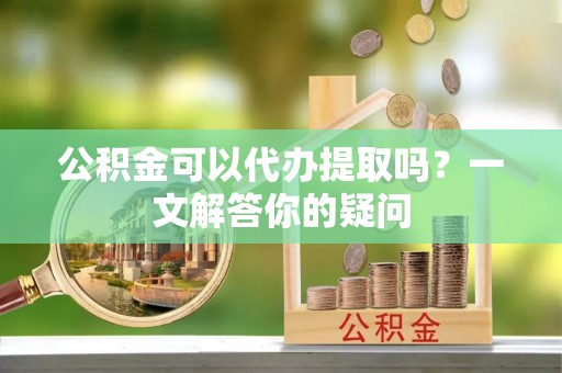 龙游公积金可以代办提取吗？一文解答你的疑问