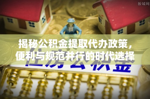 龙游揭秘公积金提取代办政策，便利与规范并行的时代选择