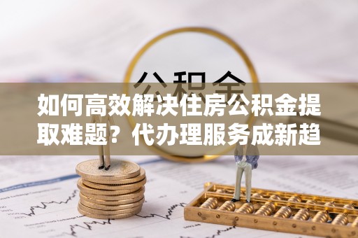 龙游如何高效解决住房公积金提取难题？代办理服务成新趋势