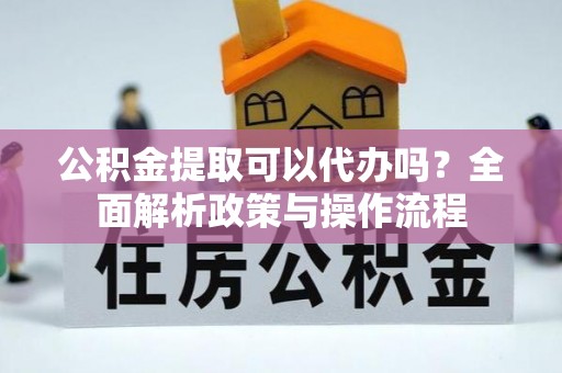 龙游公积金提取可以代办吗？全面解析政策与操作流程