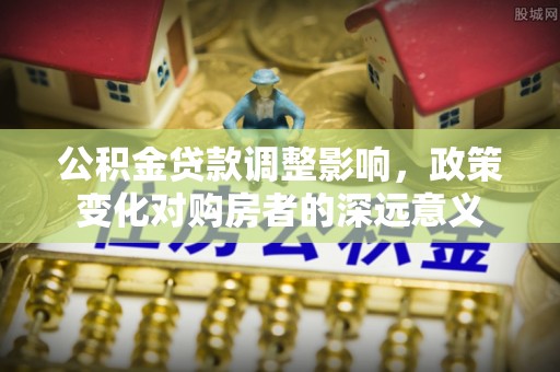 龙游公积金贷款调整影响，政策变化对购房者的深远意义