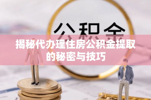 龙游揭秘代办理住房公积金提取的秘密与技巧