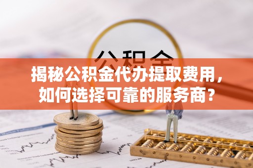 龙游揭秘公积金代办提取费用，如何选择可靠的服务商？