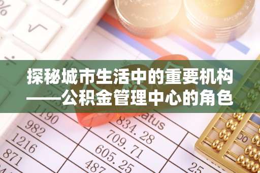 龙游探秘城市生活中的重要机构——公积金管理中心的角色与意义