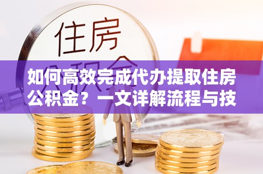 龙游如何高效完成代办提取住房公积金？一文详解流程与技巧
