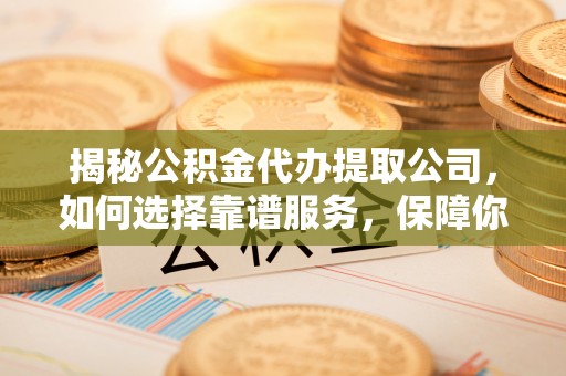 龙游揭秘公积金代办提取公司，如何选择靠谱服务，保障你的资金安全