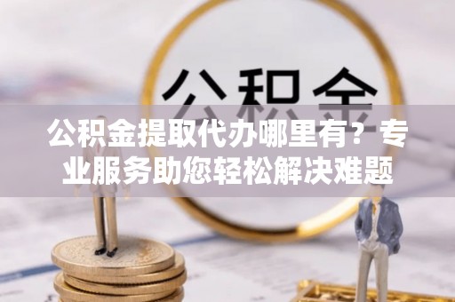 龙游公积金提取代办哪里有？专业服务助您轻松解决难题