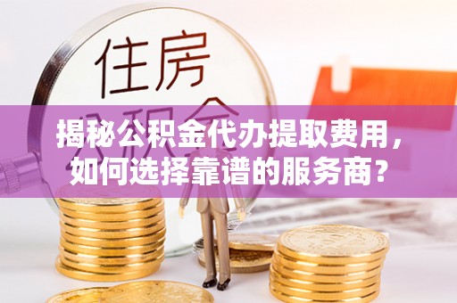 龙游揭秘公积金代办提取费用，如何选择靠谱的服务商？