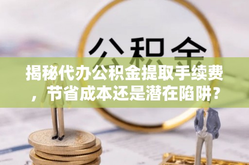 龙游揭秘代办公积金提取手续费，节省成本还是潜在陷阱？
