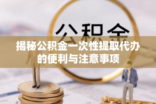 龙游揭秘公积金一次性提取代办的便利与注意事项