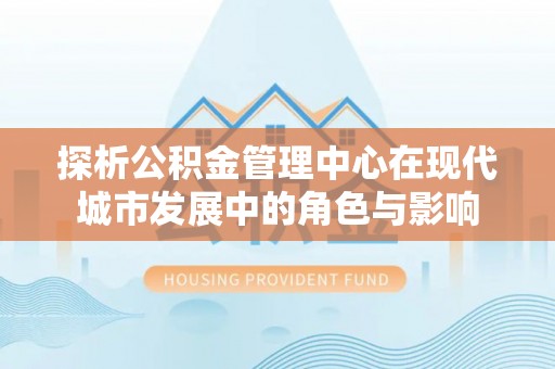 龙游探析公积金管理中心在现代城市发展中的角色与影响