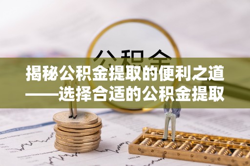 龙游揭秘公积金提取的便利之道——选择合适的公积金提取代办公司是关键