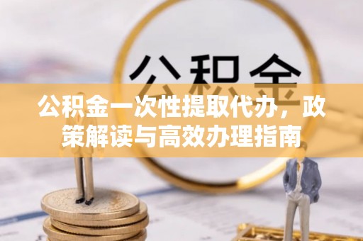龙游公积金一次性提取代办，政策解读与高效办理指南