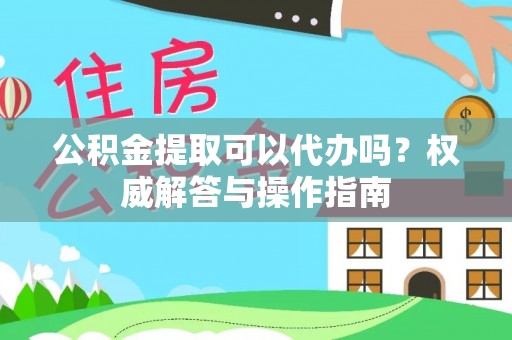龙游公积金提取可以代办吗？权威解答与操作指南