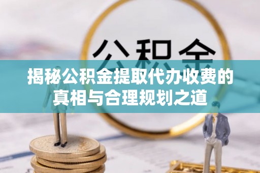 龙游揭秘公积金提取代办收费的真相与合理规划之道