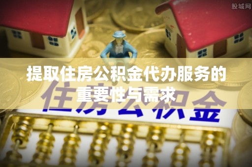 龙游提取住房公积金代办服务的重要性与需求