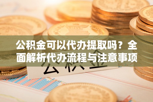 龙游公积金可以代办提取吗？全面解析代办流程与注意事项